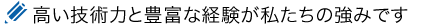 高い技術力と豊富な経験が私たちの強みです